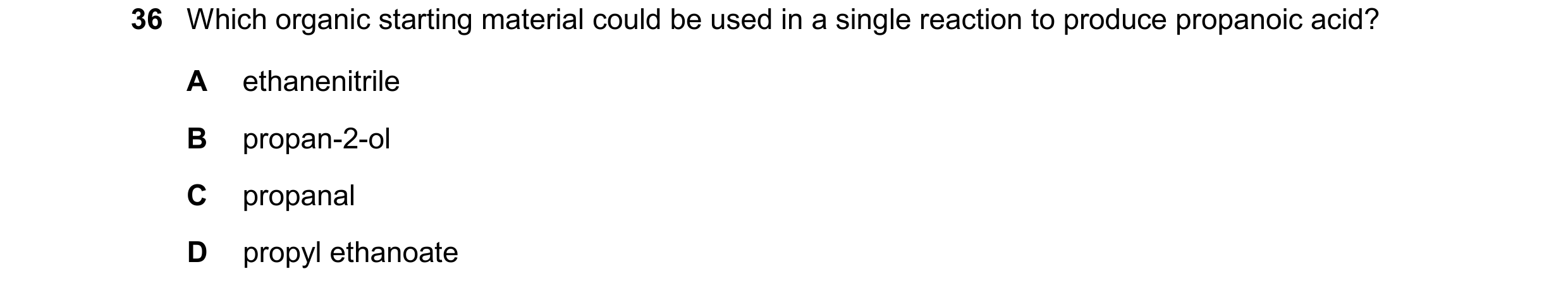 Question 135: Which organic starting material could be used in a single reaction to produce propanoic acid? A ethanenitrile B propan-2-ol C propanal D pr…