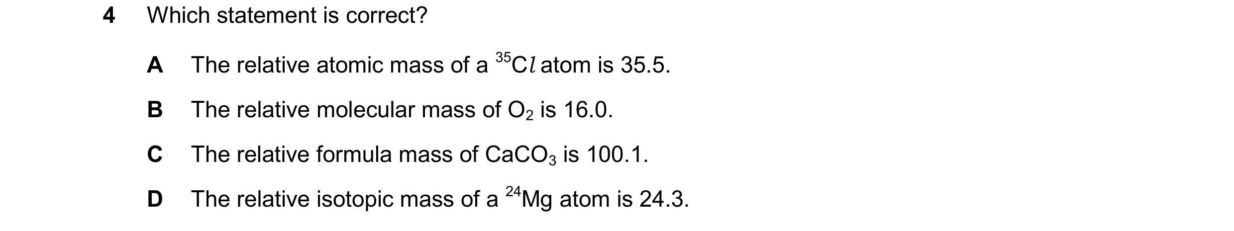 Question 33: Which statement is correct? A The relative atomic mass of a 35Cl atom is 35.5. B The relative molecular mass of O2 is 16.0. C The relative …