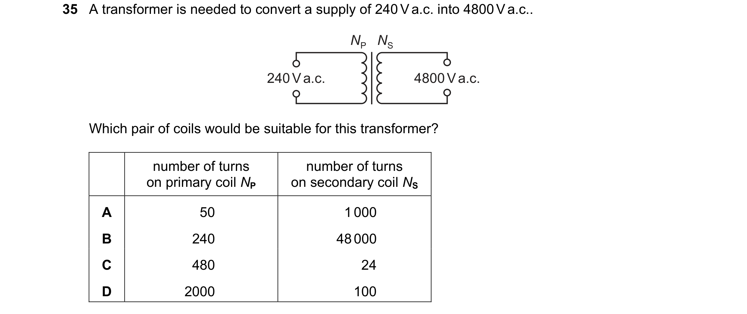 Question 15: A transformer is needed to convert a supply of 240 V a.c. into 4800 V a.c.. NP NS 240 V a.c. 4800 V a.c. Which pair of coils would be suita…