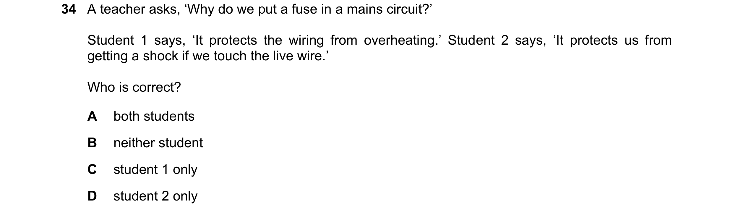 Question 97: A teacher asks, ‘Why do we put a fuse in a mains circuit?’ Student 1 says, ‘It protects the wiring from overheating.’ Student 2 says, ‘It p…