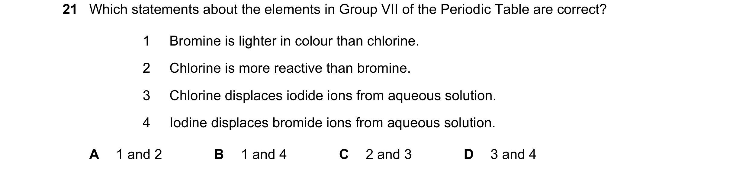Question 14: Which statements about the elements in Group VII of the Periodic Table are correct? 1 Bromine is lighter in colour than chlorine. 2 Chlorin…