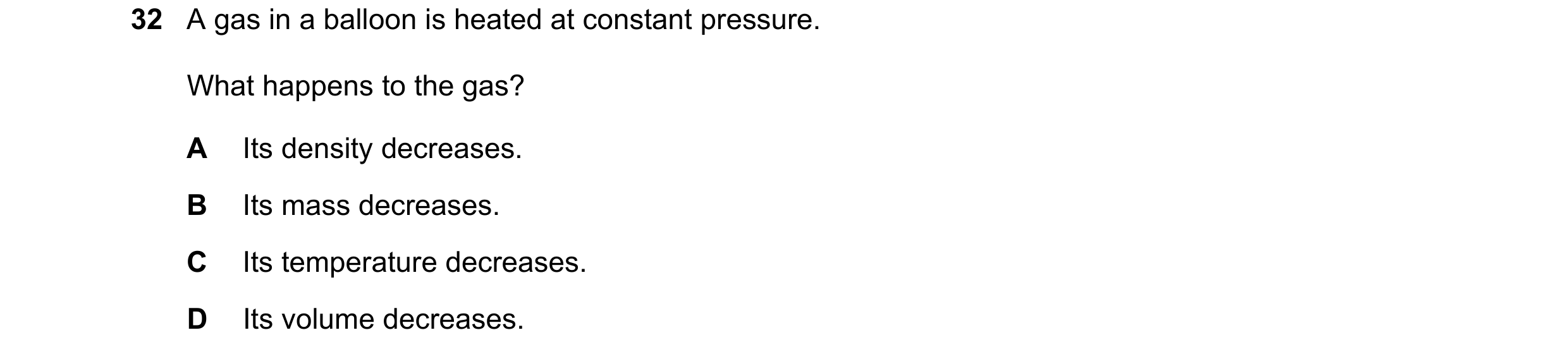 Question 25: A gas in a balloon is heated at constant pressure. What happens to the gas? A Its density decreases. B Its mass decreases. C Its temperatur…