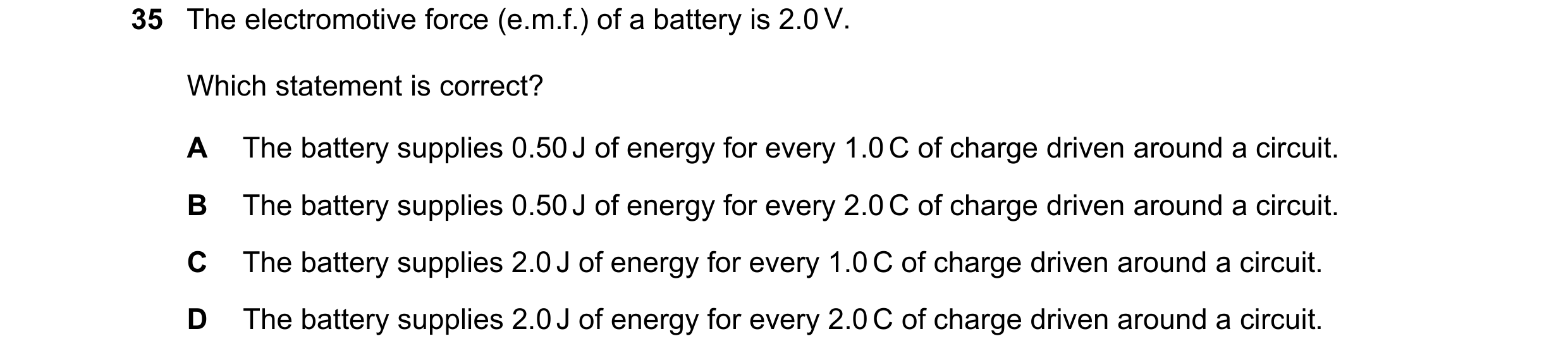 Question 45: The electromotive force (e.m.f.) of a battery is 2.0 V. Which statement is correct? A The battery supplies 0.50 J of energy for every 1.0 C…