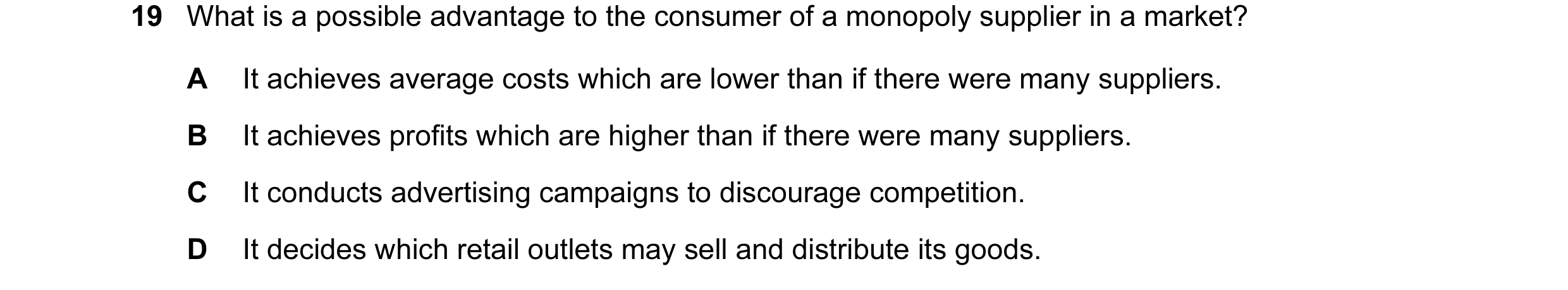 Question 13: What is a possible advantage to the consumer of a monopoly supplier in a market? A It achieves average costs which are lower than if there …