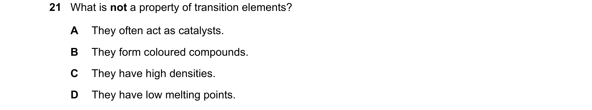 Question 23: What is not a property of transition elements? A They often act as catalysts. B They form coloured compounds. C They have high densities. D…