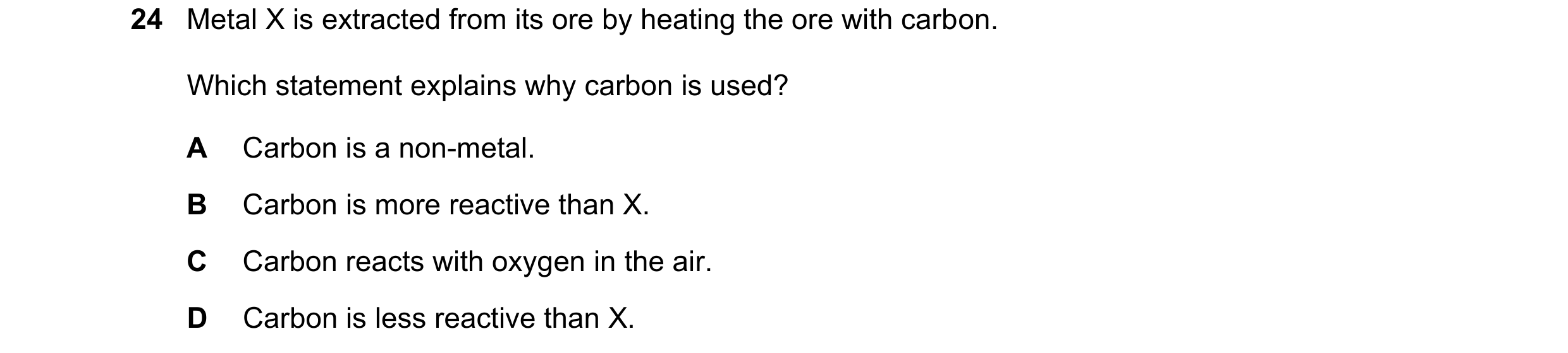 Question 38: Metal X is extracted from its ore by heating the ore with carbon. Which statement explains why carbon is used? A Carbon is a non-metal. B C…