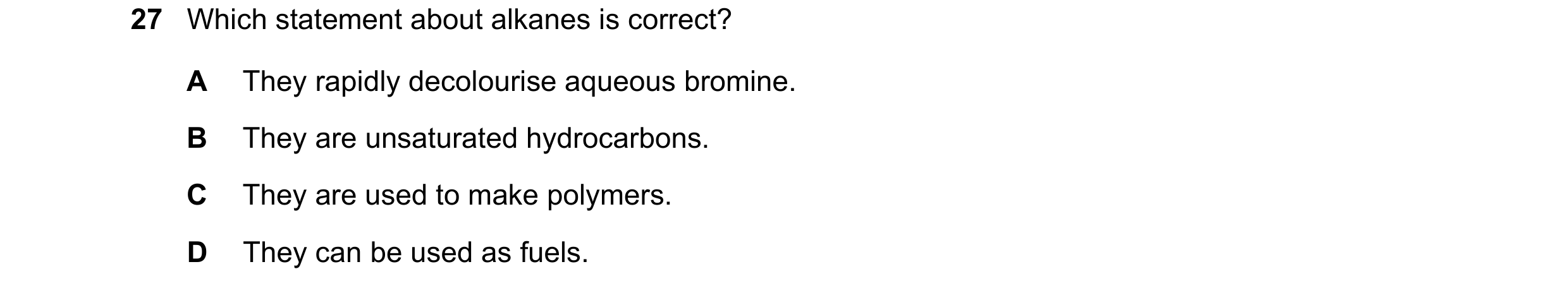 Question 15: Which statement about alkanes is correct? A They rapidly decolourise aqueous bromine. B They are unsaturated hydrocarbons. C They are used …