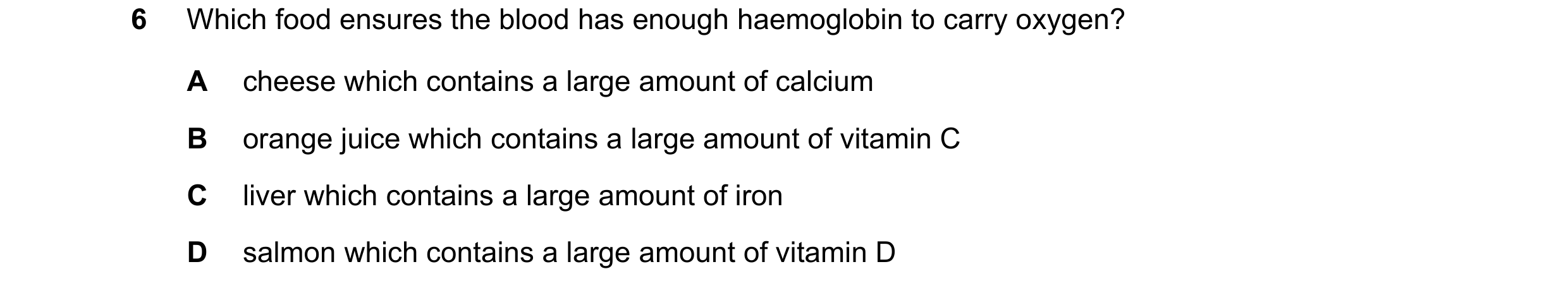 Question 12: Which food ensures the blood has enough haemoglobin to carry oxygen? A cheese which contains a large amount of calcium B orange juice which…