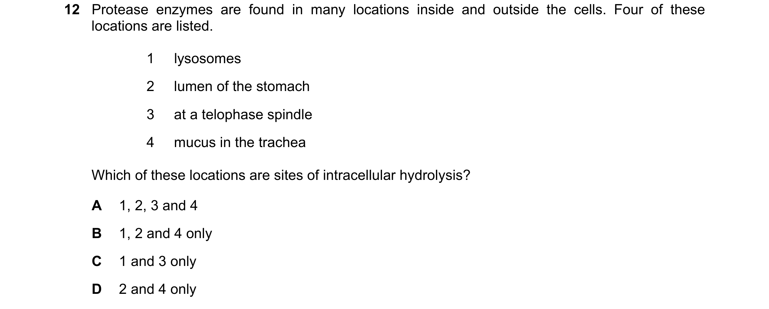 Question 58: Protease enzymes are found in many locations inside and outside the cells. Four of these locations are listed. 1 lysosomes 2 lumen of the s…