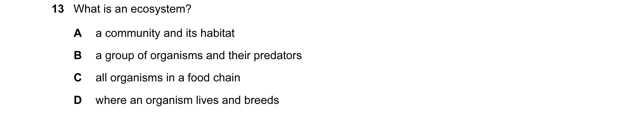 Question 1: What is an ecosystem? A a community and its habitat B a group of organisms and their predators C all organisms in a food chain D where an o…