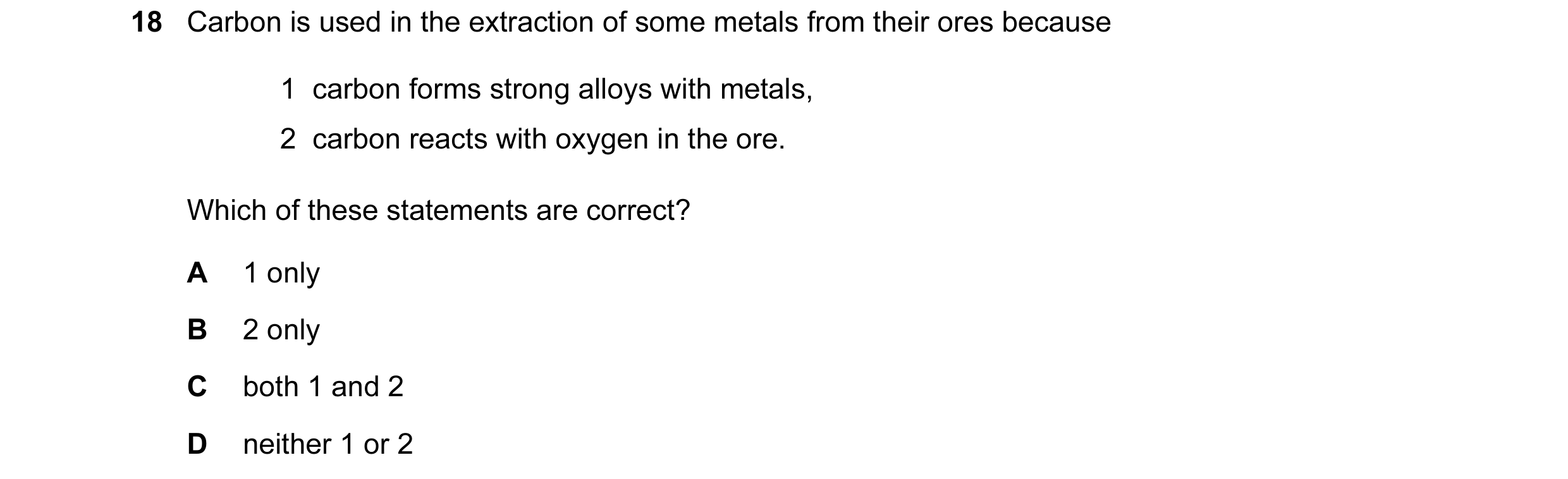 Question 1: Carbon is used in the extraction of some metals from their ores because 1 carbon forms strong alloys with metals, 2 carbon reacts with ox…