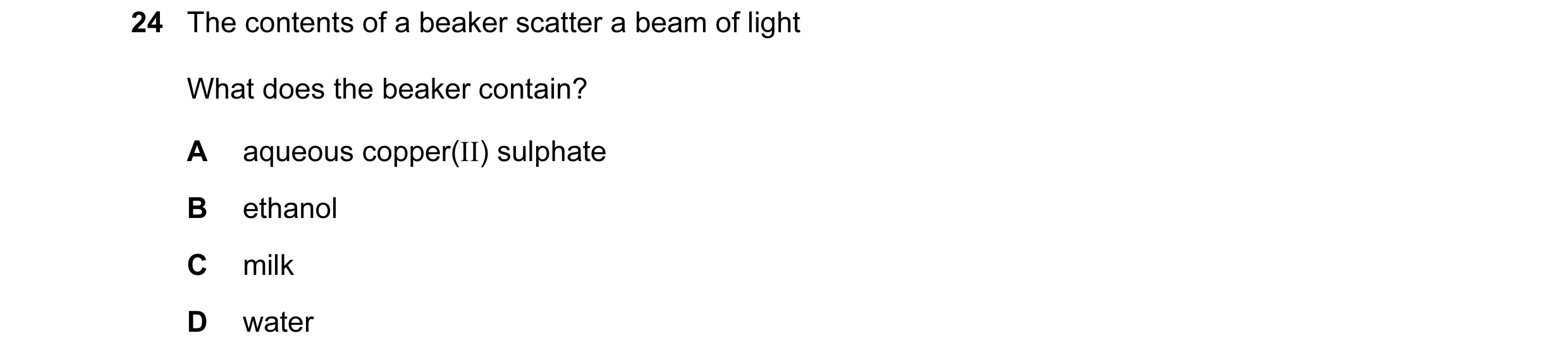 Question 2: The contents of a beaker scatter a beam of light What does the beaker contain? A aqueous copper(II) sulphate B ethanol C milk D water