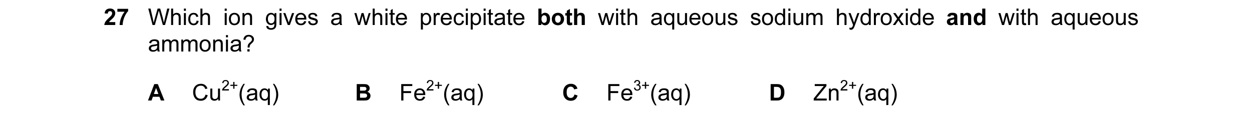 Question 2: Which ion gives a white precipitate both with aqueous sodium hydroxide and with aqueous ammonia? A Cu2+(aq) B Fe2+(aq) C Fe3+(aq) D Zn2+(aq)