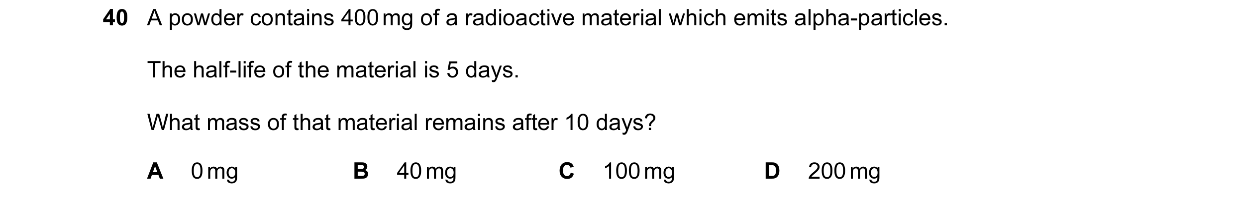 Question 2: A powder contains 400 mg of a radioactive material which emits alpha-particles. The half-life of the material is 5 days. What mass of that …