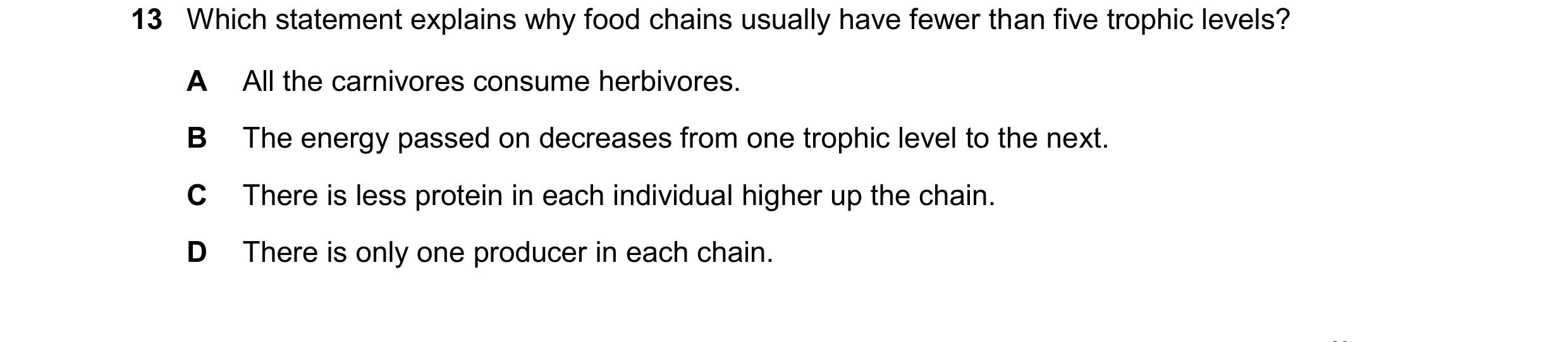 Question 23: Which statement explains why food chains usually have fewer than five trophic levels? A All the carnivores consume herbivores. B The energy…