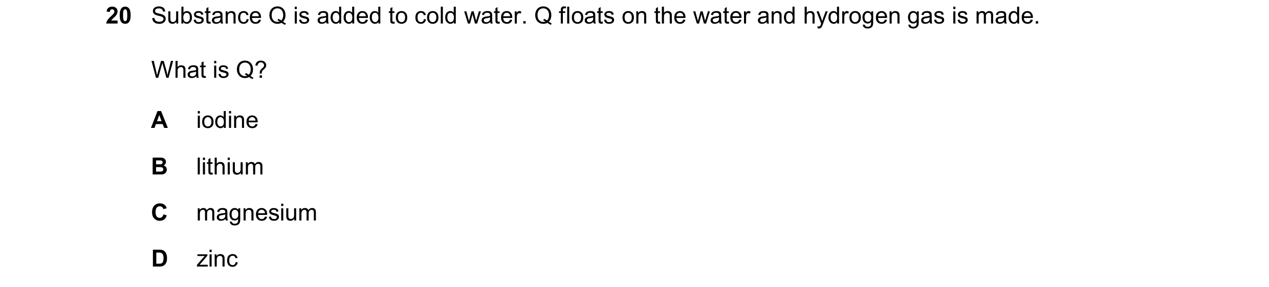 Question 33: Substance Q is added to cold water. Q floats on the water and hydrogen gas is made. What is Q? A iodine B lithium C magnesium D zinc