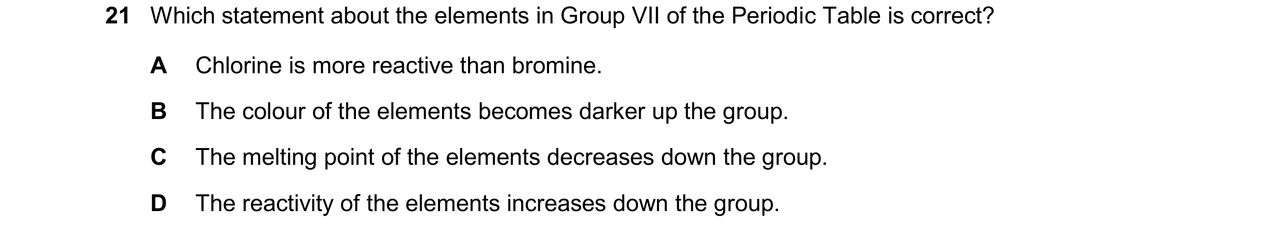 Question 19: Which statement about the elements in Group VII of the Periodic Table is correct? A Chlorine is more reactive than bromine. B The colour of…