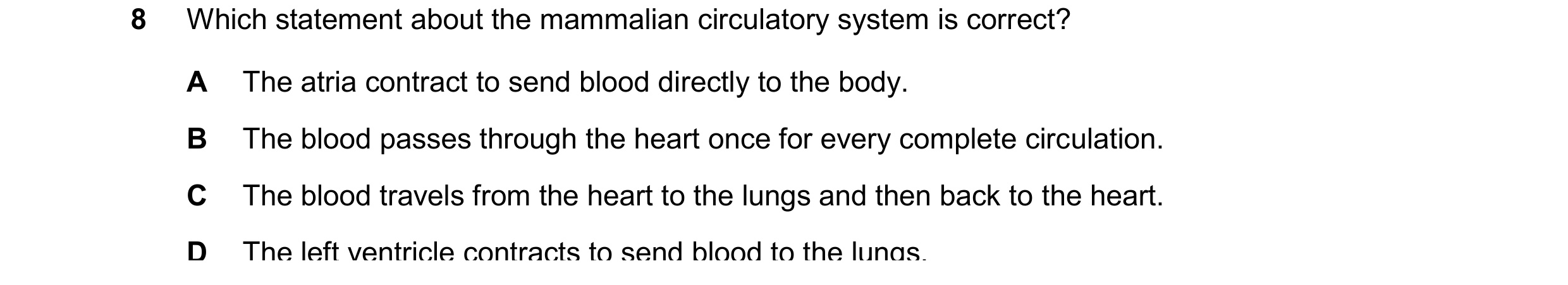 Question 8: Which statement about the mammalian circulatory system is correct? A The atria contract to send blood directly to the body. B The blood pas…