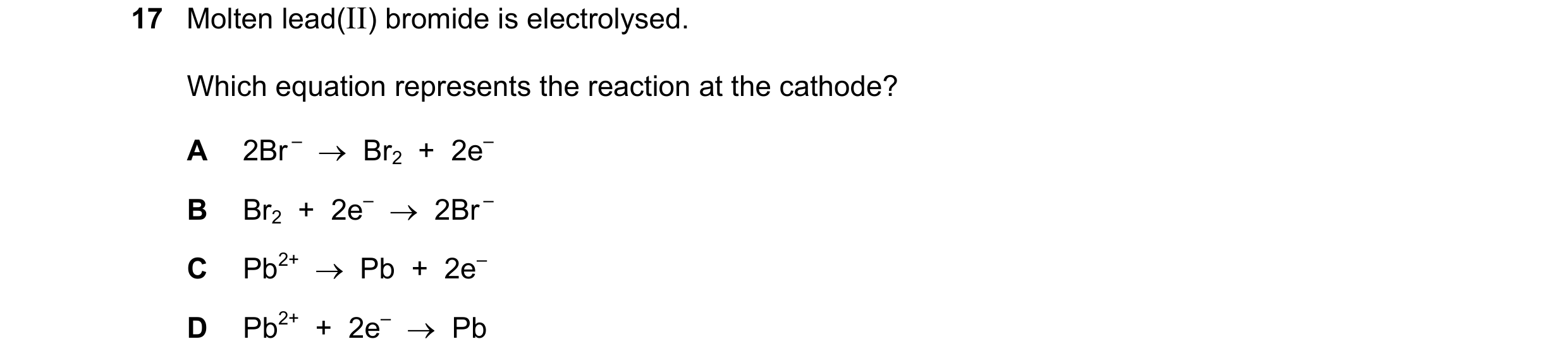 Question 18: Molten lead(II) bromide is electrolysed. Which equation represents the reaction at the cathode? A 2Br – Br2 + 2e– B Br2 + 2e– 2…