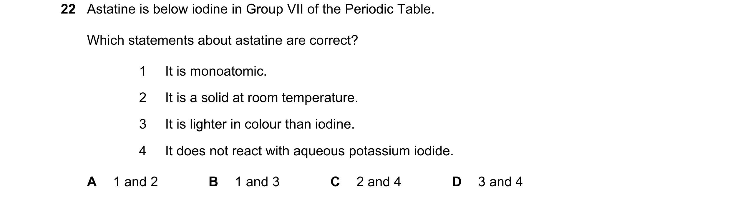Question 5: Astatine is below iodine in Group VII of the Periodic Table. Which statements about astatine are correct? 1 It is monoatomic. 2 It is a sol…