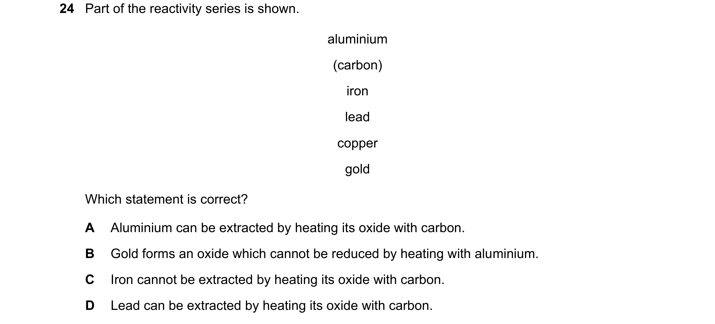 Question 11: Part of the reactivity series is shown. aluminium (carbon) iron lead copper gold Which statement is correct? A Aluminium can be extracted b…