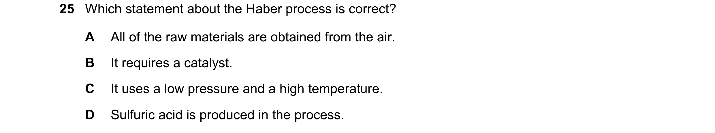 Question 8: Which statement about the Haber process is correct? A All of the raw materials are obtained from the air. B It requires a catalyst. C It us…