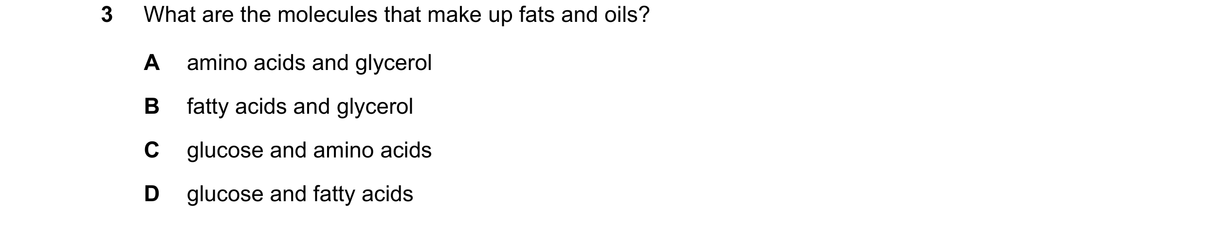 Question 13: What are the molecules that make up fats and oils? A amino acids and glycerol B fatty acids and glycerol C glucose and amino acids D glucos…