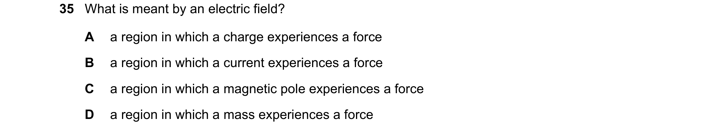 Question 12: What is meant by an electric field? A a region in which a charge experiences a force B a region in which a current experiences a force C a …