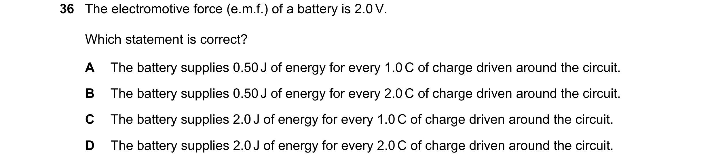 Question 24: The electromotive force (e.m.f.) of a battery is 2.0 V. Which statement is correct? A The battery supplies 0.50 J of energy for every 1.0 C…