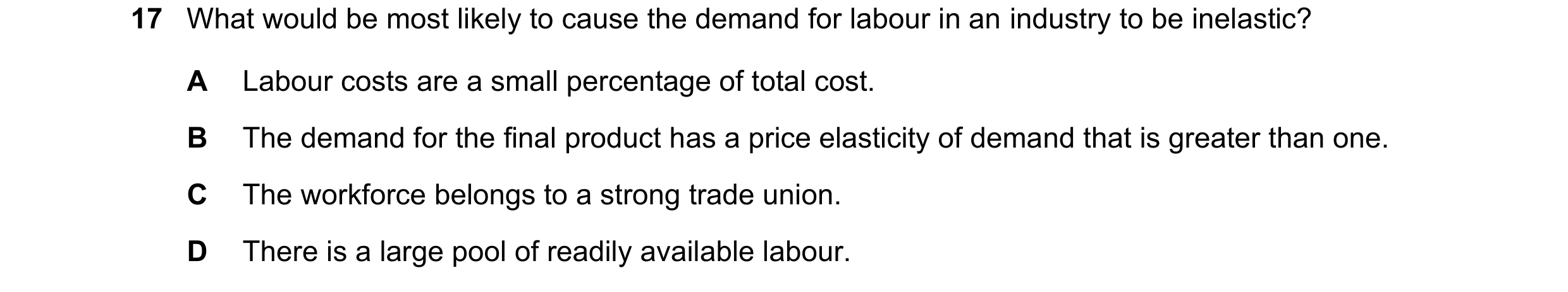 Question 130: What would be most likely to cause the demand for labour in an industry to be inelastic? A Labour costs are a small percentage of total cos…