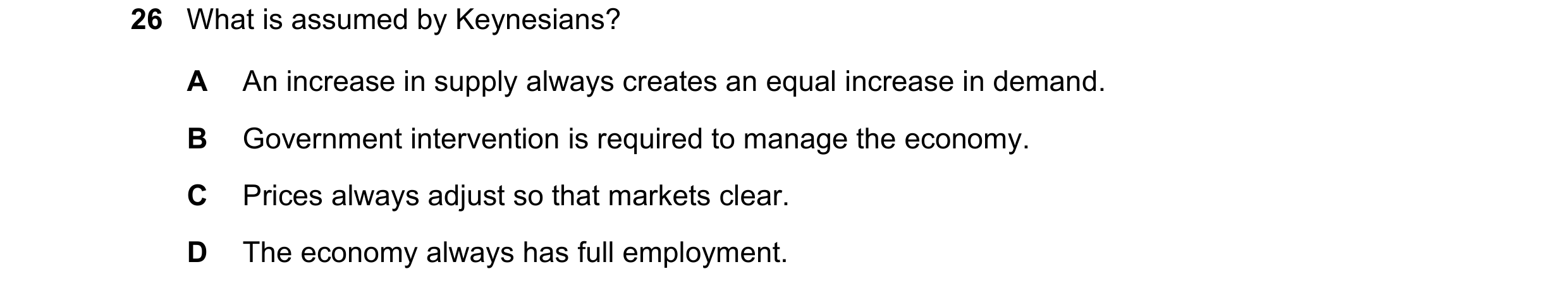 Question 101: What is assumed by Keynesians? A An increase in supply always creates an equal increase in demand. B Government intervention is required to…