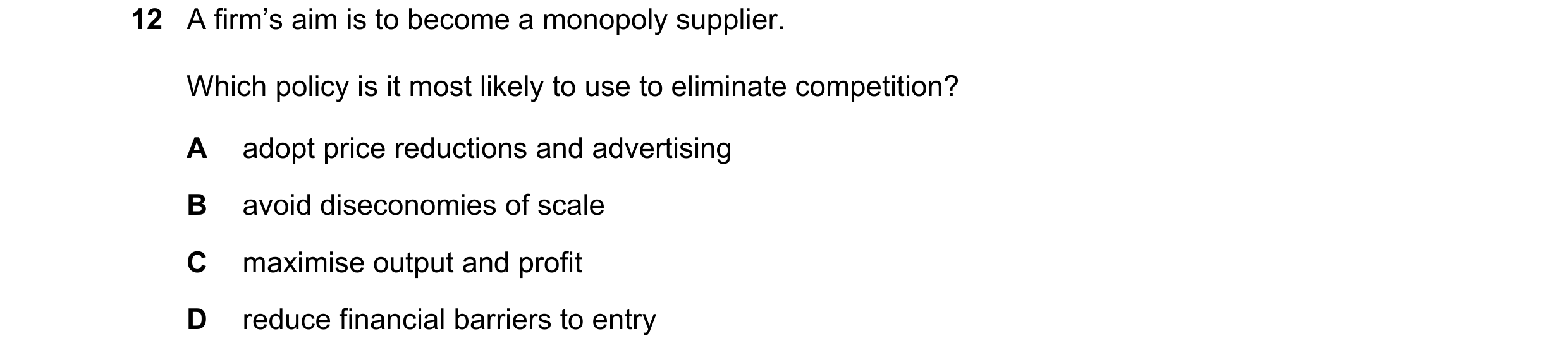 Question 41: A firm’s aim is to become a monopoly supplier. Which policy is it most likely to use to eliminate competition? A adopt price reductions and…