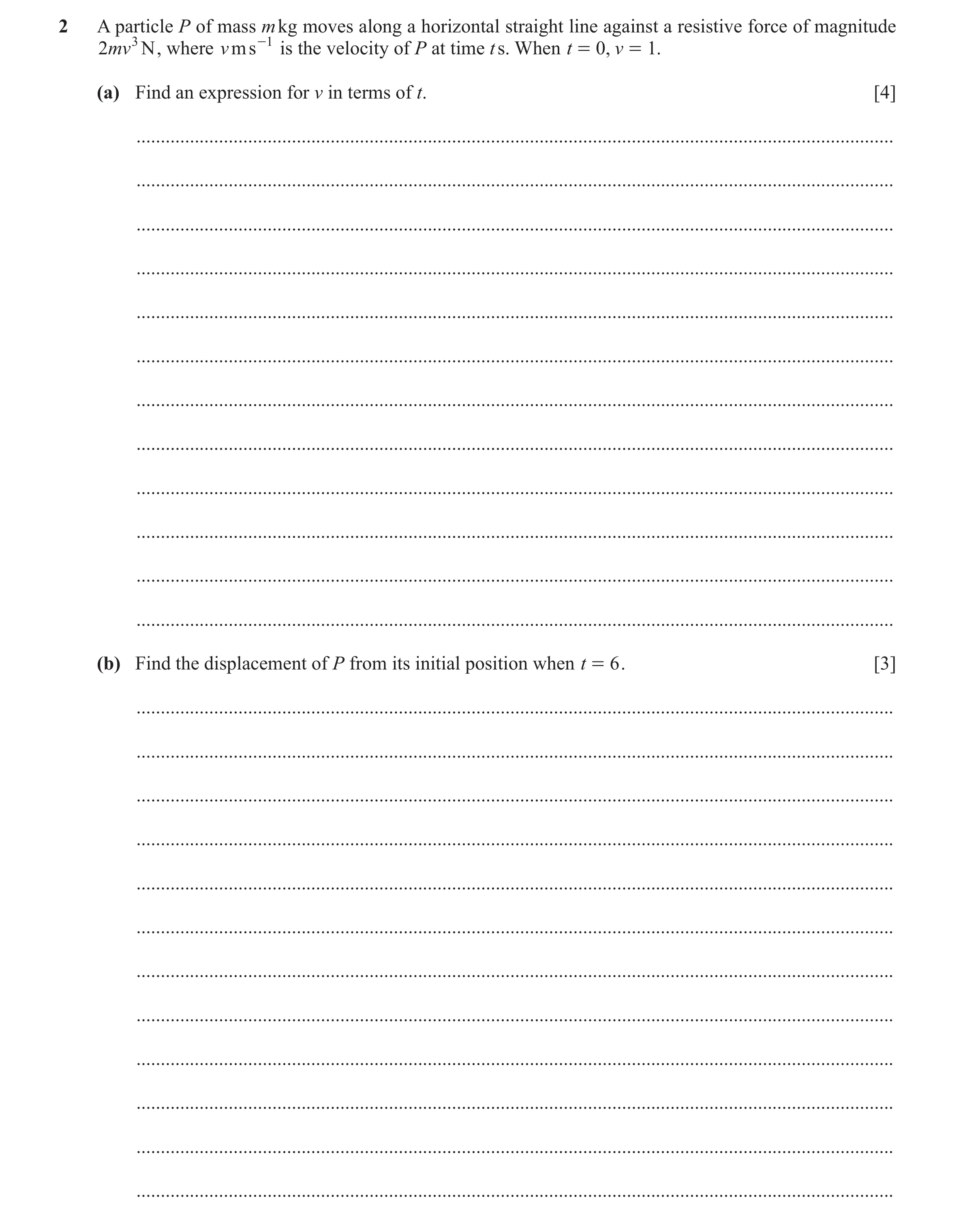 Question 25: A particle P of mass m kg moves along a horizontal straight line against a resistive force of magnitude 2mv 3 N , where v ms -1 is the velo…