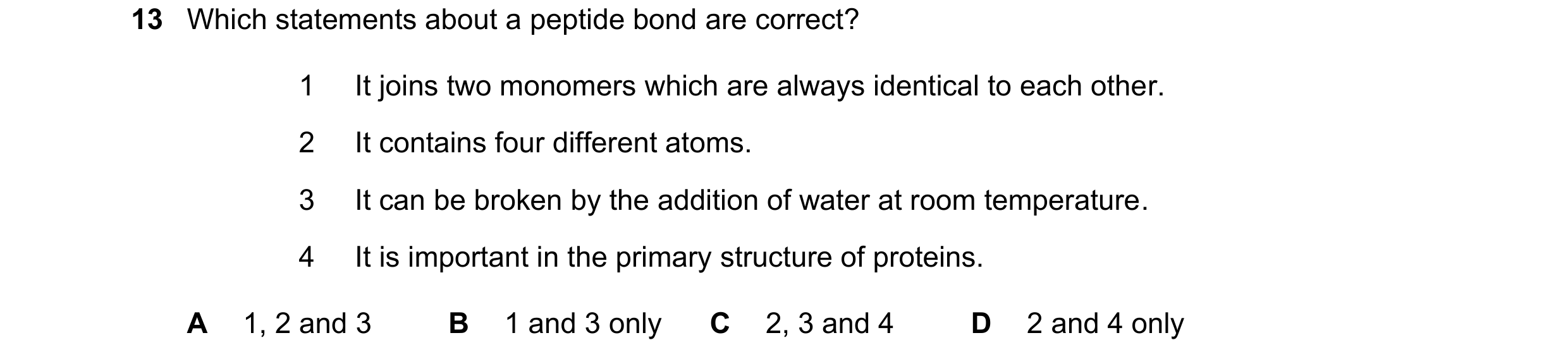 Question 181: Which statements about a peptide bond are correct? 1 It joins two monomers which are always identical to each other. 2 It contains four dif…