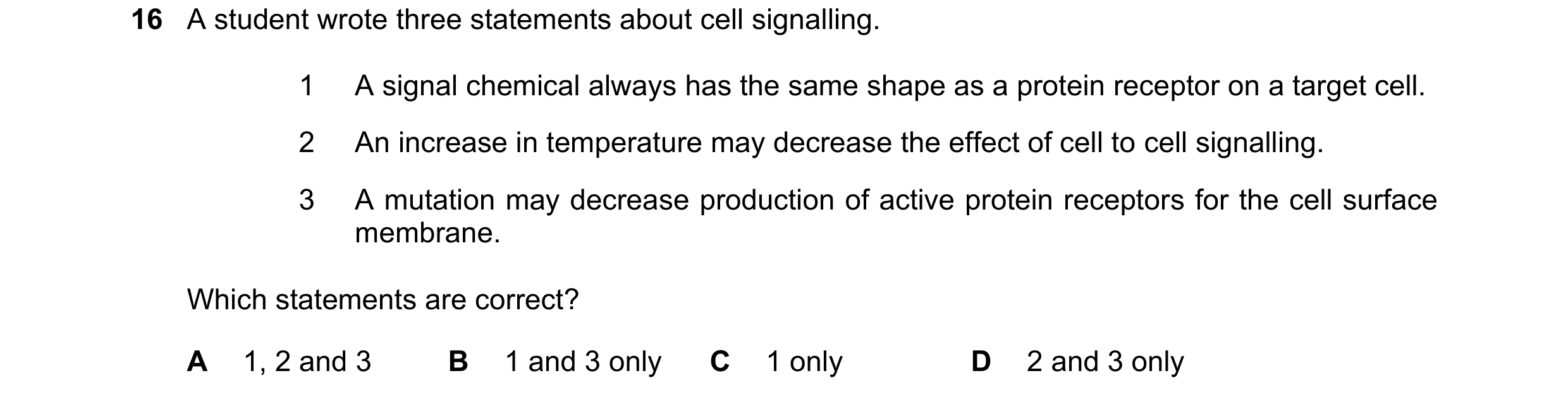 Question 113: A student wrote three statements about cell signalling. 1 A signal chemical always has the same shape as a protein receptor on a target cel…