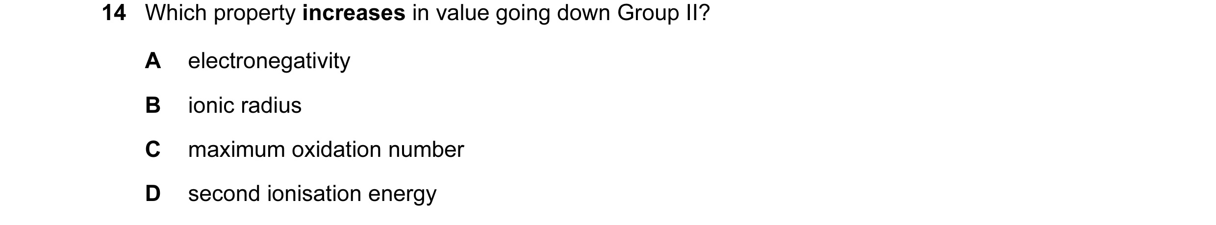 Question 81: Which property increases in value going down Group II? A electronegativity B ionic radius C maximum oxidation number D second ionisation en…