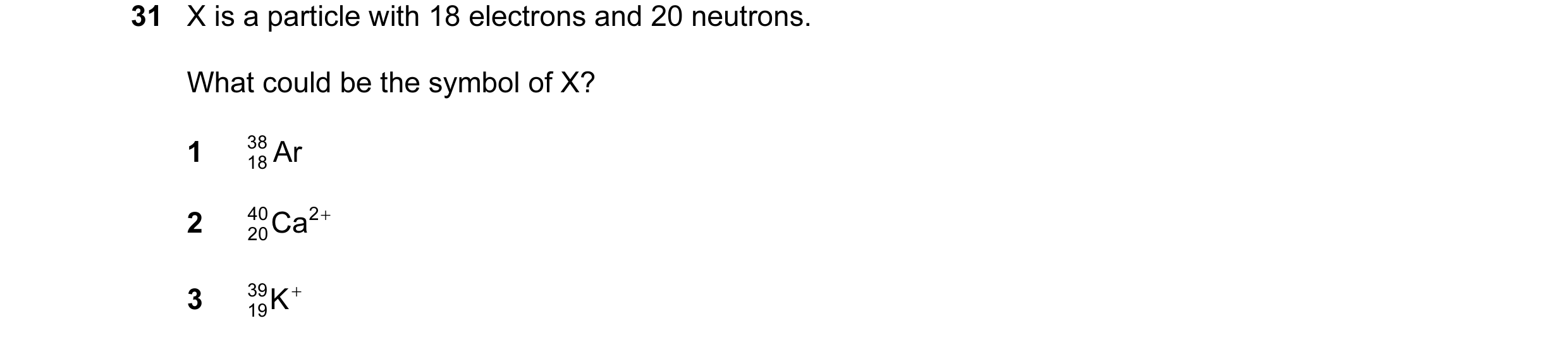 Question 43: X is a particle with 18 electrons and 20 neutrons. What could be the symbol of X? 1 38 Ar 18 2 40 20Ca 2 + 3 39 K + 19