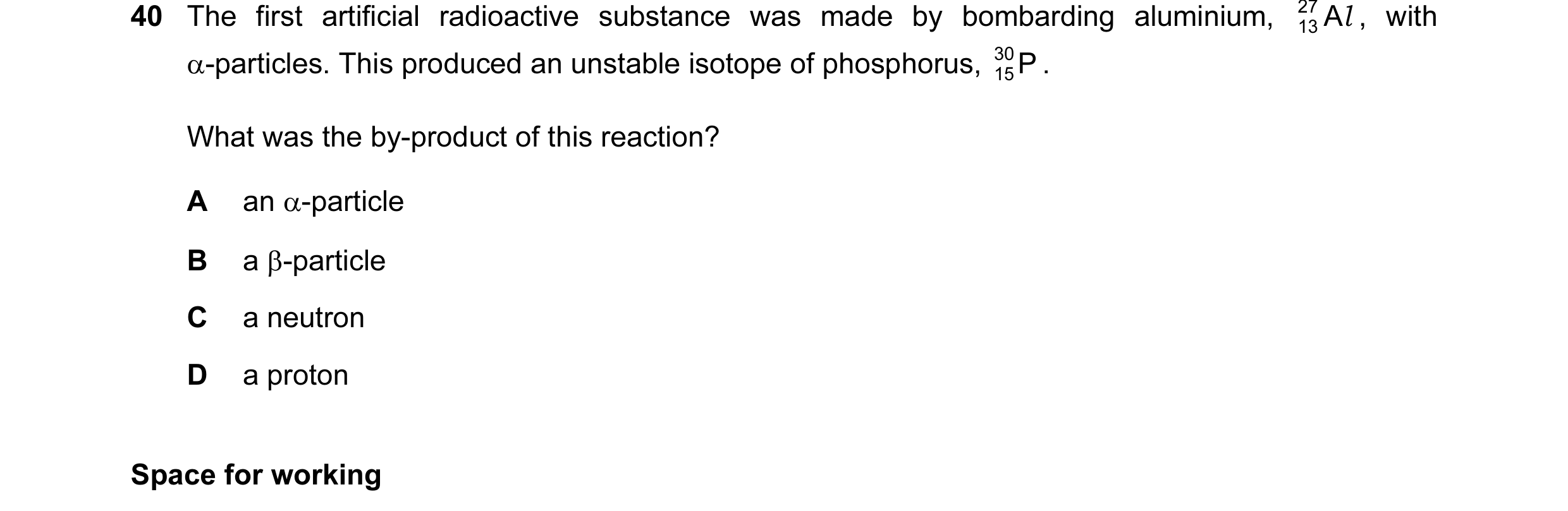 Question 55: The first artificial radioactive substance was made by bombarding aluminium, 27 A l , with 13 α-particles. This produced an unstable isotop…