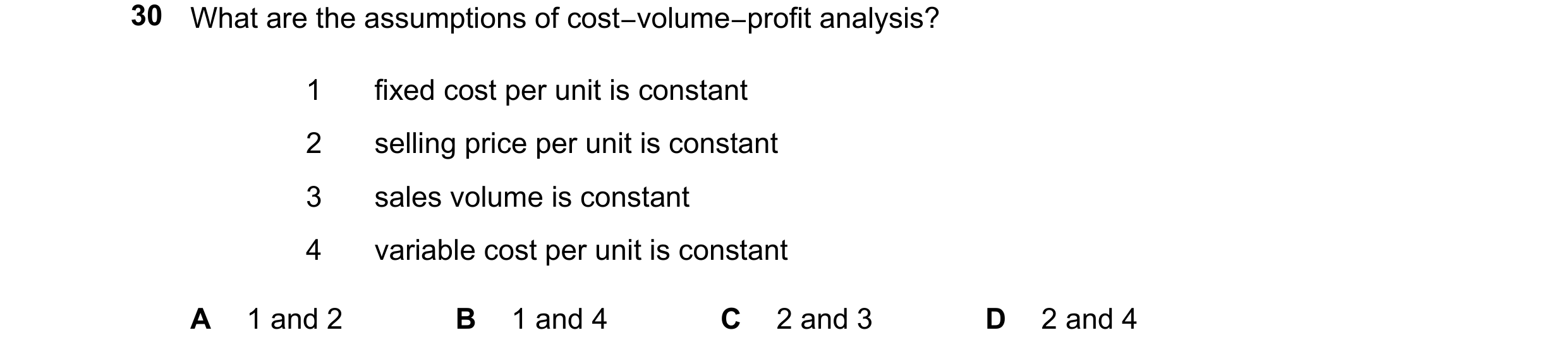 Question 416: What are the assumptions of cost−volume−profit analysis? 1 fixed cost per unit is constant 2 selling price per unit is constant 3 sales vol…