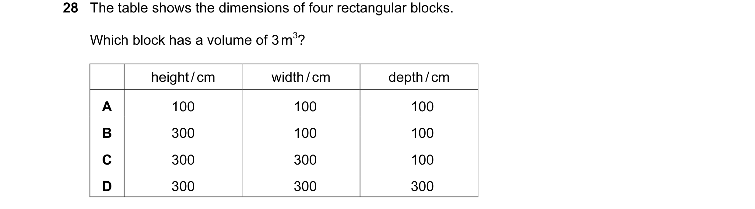 Question 11: The table shows the dimensions of four rectangular blocks. Which block has a volume of 3 m3? height / cm width / cm depth / cm A 100 100 10…