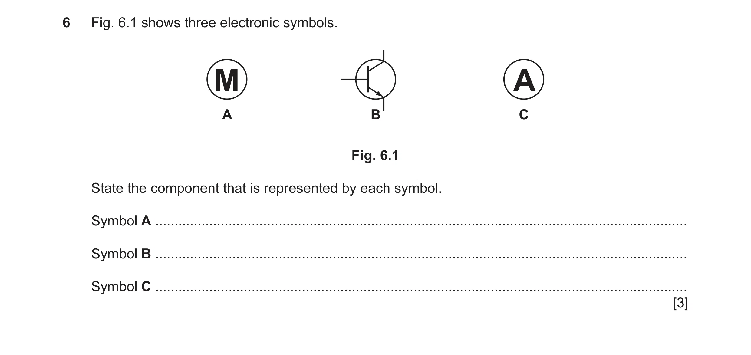 Question 95: Fig. 6.1 shows three electronic symbols. M A A B C Fig. 6.1 State the component that is represented by each symbol. Symbol A ..............…