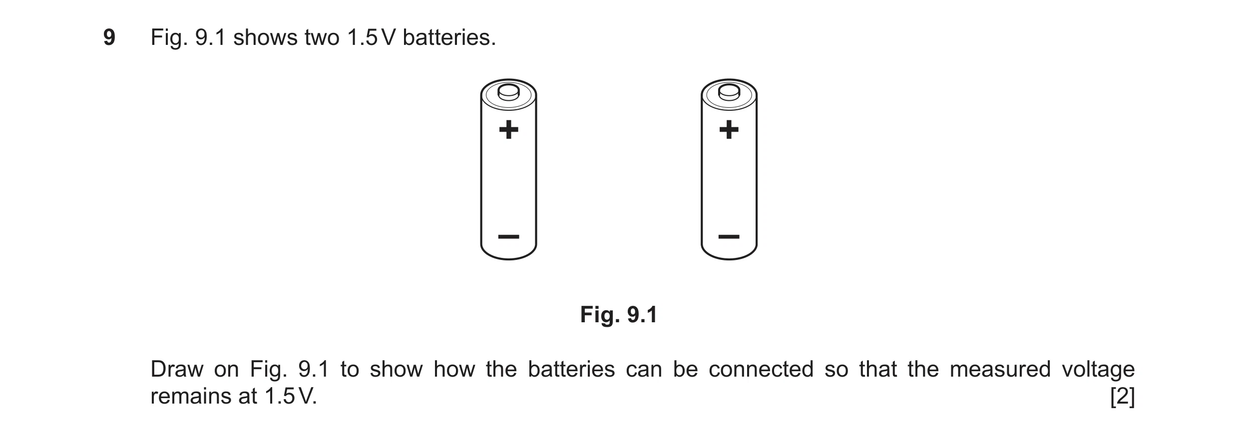 Question 98: Fig. 9.1 shows two 1.5 V batteries. + + – – Fig. 9.1 Draw on Fig. 9.1 to show how the batteries can be connected so that the measured volta…