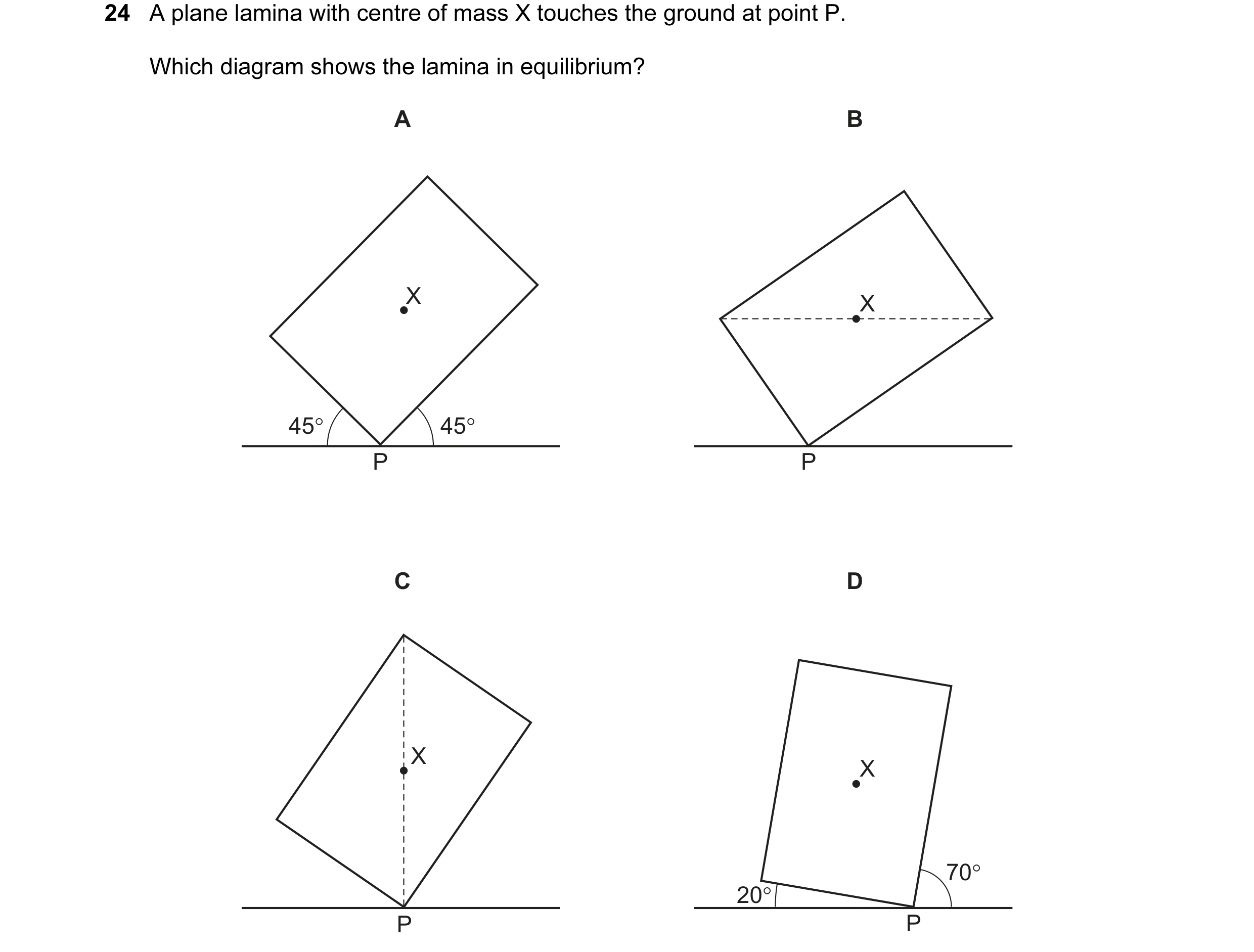Question 10: A plane lamina with centre of mass X touches the ground at point P. Which diagram shows the lamina in equilibrium? A B X X 45° 45° P P C D …