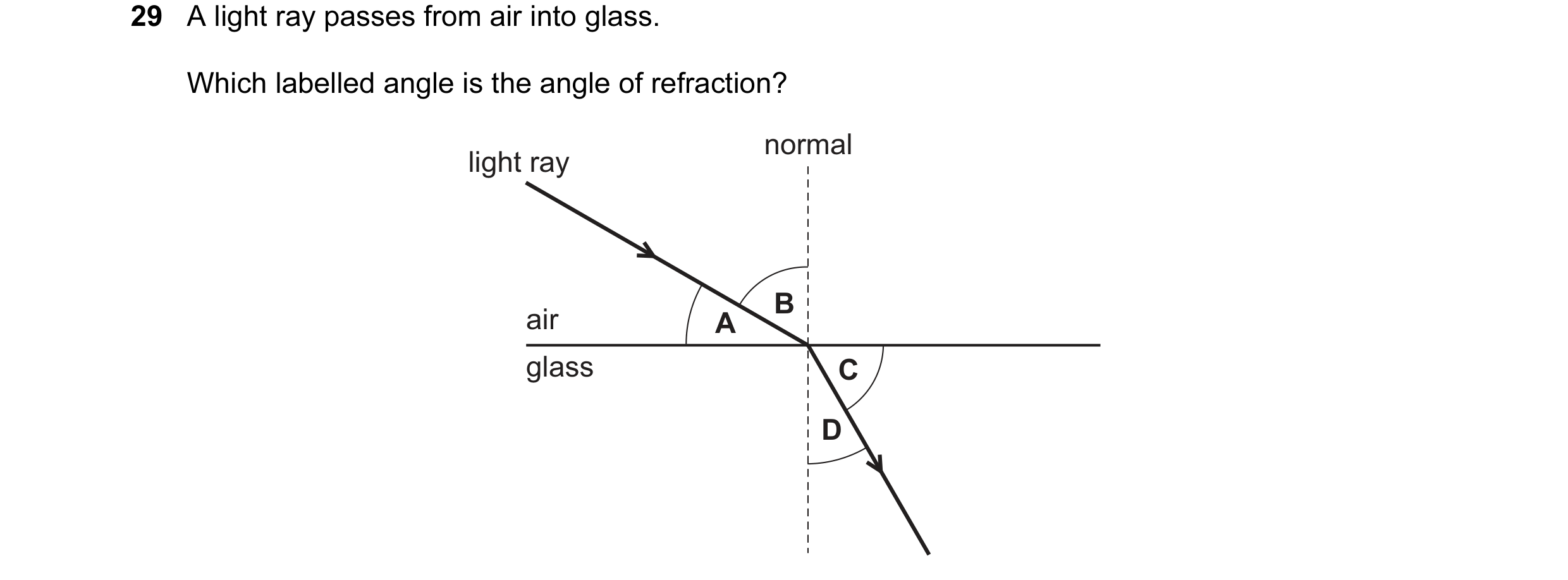 Question 10: A light ray passes from air into glass. Which labelled angle is the angle of refraction? normal light ray B air A glass C D