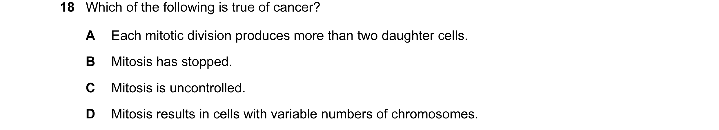 Question 11: Which of the following is true of cancer? A Each mitotic division produces more than two daughter cells. B Mitosis has stopped. C Mitosis i…