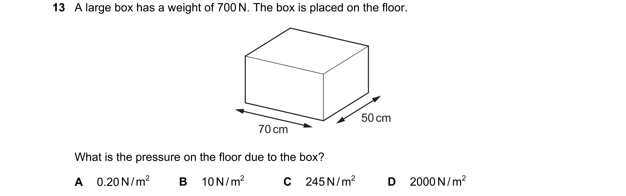 Question 172: A large box has a weight of 700 N. The box is placed on the floor. 50 cm 70 cm What is the pressure on the floor due to the box? A 0.20 N /…