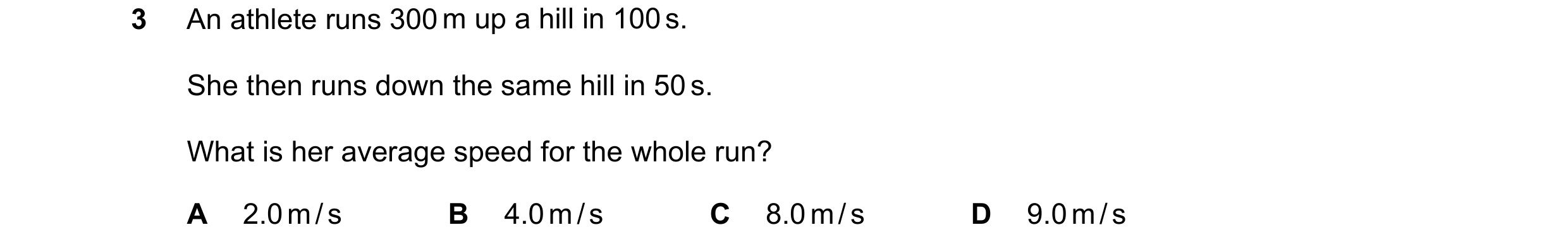 Question 190: An athlete runs 300 m up a hill in 100 s. She then runs down the same hill in 50 s. What is her average speed for the whole run? A 2.0 m / …