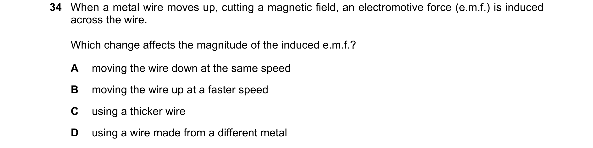 Question 215: When a metal wire moves up, cutting a magnetic field, an electromotive force (e.m.f.) is induced across the wire. Which change affects the …