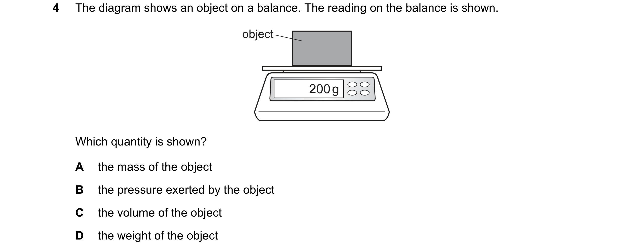Question 134: The diagram shows an object on a balance. The reading on the balance is shown. object 200 g Which quantity is shown? A the mass of the obje…