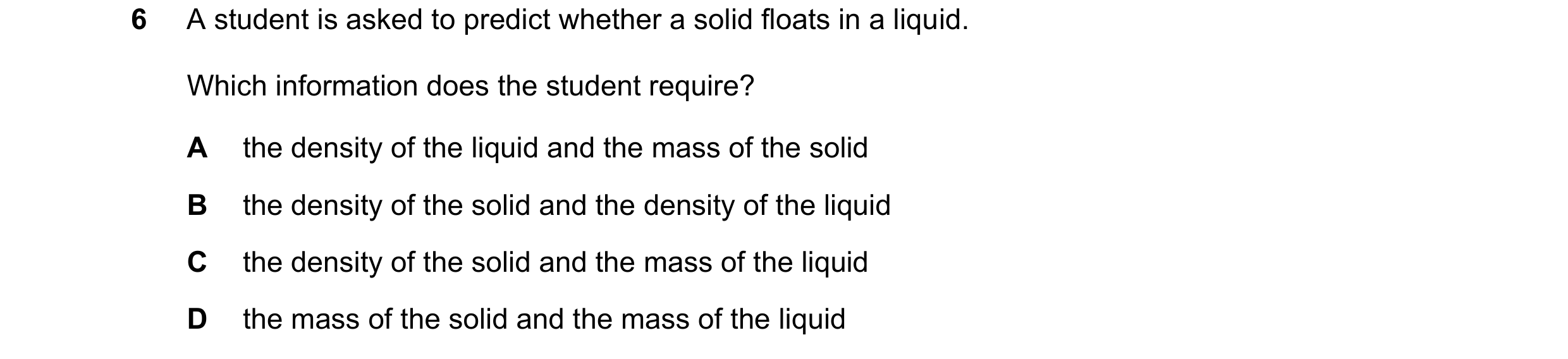 Question 130: A student is asked to predict whether a solid floats in a liquid. Which information does the student require? A the density of the liquid a…